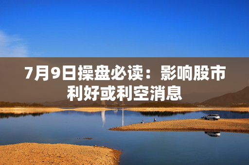 7月9日操盘必读：影响股市利好或利空消息