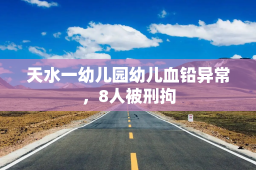 天水一幼儿园幼儿血铅异常，8人被刑拘