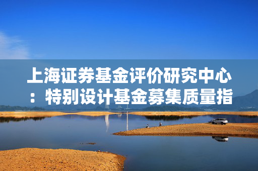 上海证券基金评价研究中心：特别设计基金募集质量指标 衡量管理人在持续营销和服务中对客户长期引导能力