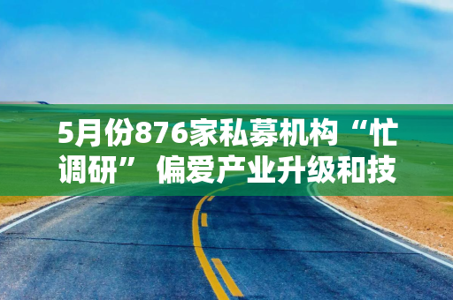 5月份876家私募机构“忙调研” 偏爱产业升级和技术创新