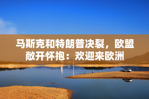 马斯克和特朗普决裂，欧盟敞开怀抱：欢迎来欧洲