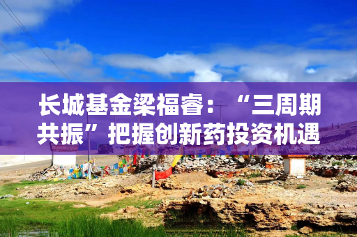 长城基金梁福睿：“三周期共振”把握创新药投资机遇，看好板块长期价值