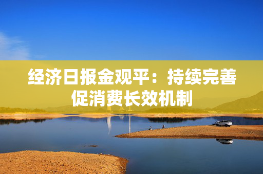 经济日报金观平：持续完善促消费长效机制