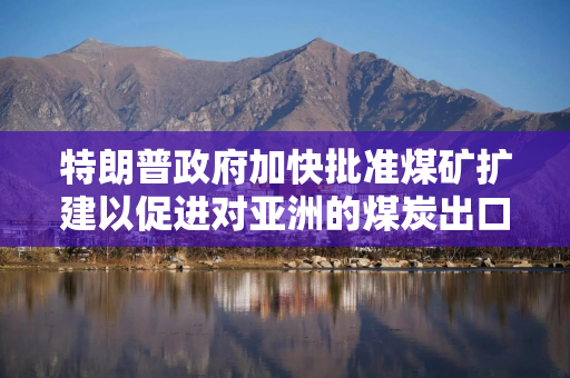 特朗普政府加快批准煤矿扩建以促进对亚洲的煤炭出口