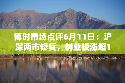 博时市场点评6月11日：沪深两市修复，创业板涨超1%