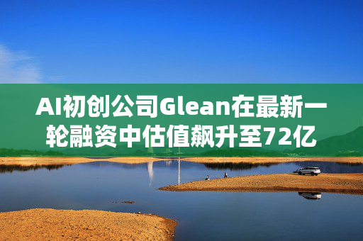 AI初创公司Glean在最新一轮融资中估值飙升至72亿美元