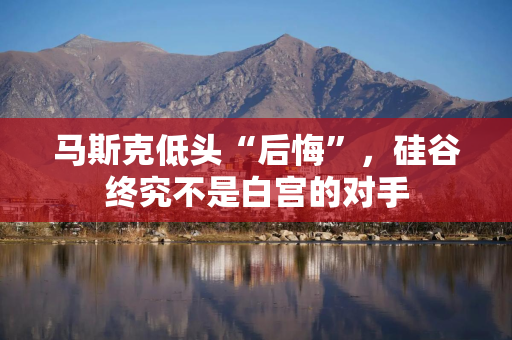 马斯克低头“后悔”，硅谷终究不是白宫的对手