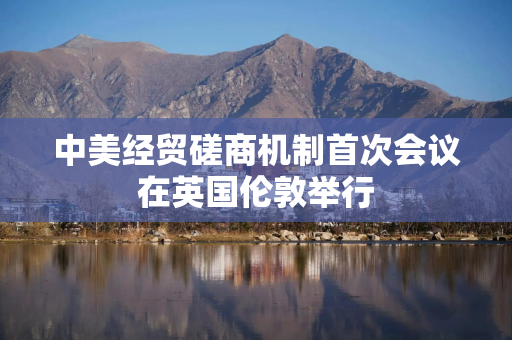 中美经贸磋商机制首次会议在英国伦敦举行