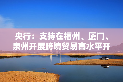 央行：支持在福州、厦门、泉州开展跨境贸易高水平开放试点，支持银行优化新型跨境贸易结算