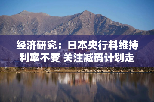 经济研究：日本央行料维持利率不变 关注减码计划走向与通胀信号