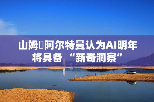 山姆・阿尔特曼认为AI明年将具备 “新奇洞察”