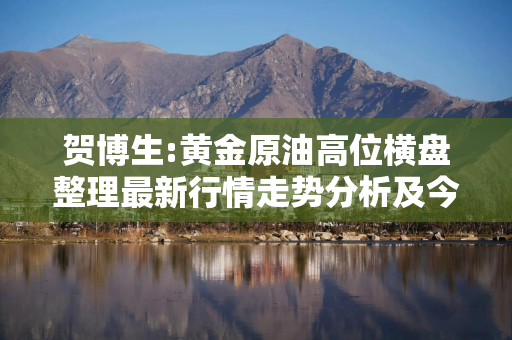 贺博生:黄金原油高位横盘整理最新行情走势分析及今日操作建议