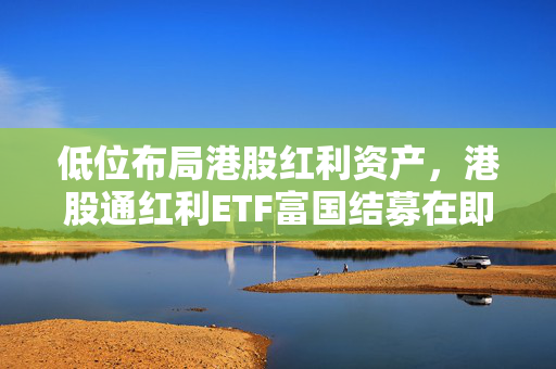 低位布局港股红利资产，港股通红利ETF富国结募在即