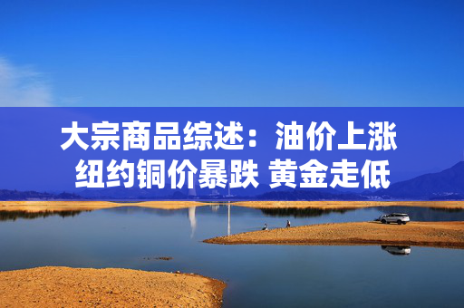 大宗商品综述：油价上涨 纽约铜价暴跌 黄金走低