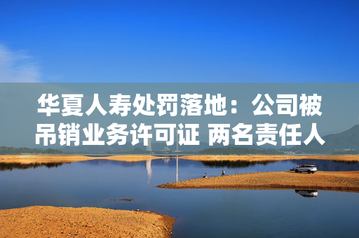 华夏人寿处罚落地：公司被吊销业务许可证 两名责任人被终身禁业