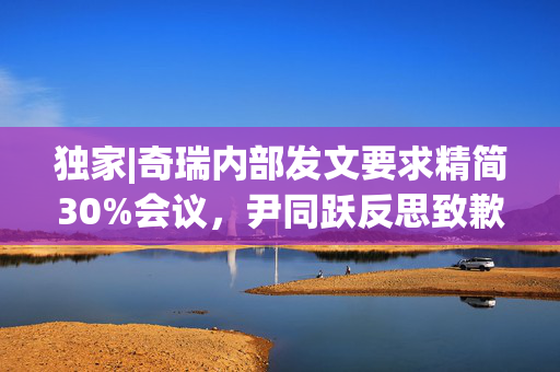 独家|奇瑞内部发文要求精简30%会议，尹同跃反思致歉：加班非常不人性化