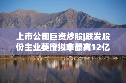 上市公司巨资炒股|联发股份主业萎靡拟拿最高12亿元“炒股” 盈利暴增“功臣”竟为非经常性损益