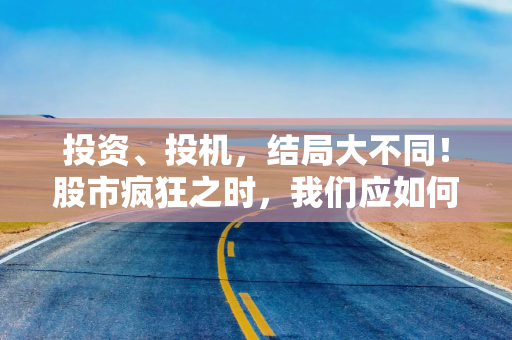 投资、投机，结局大不同！股市疯狂之时，我们应如何对待？