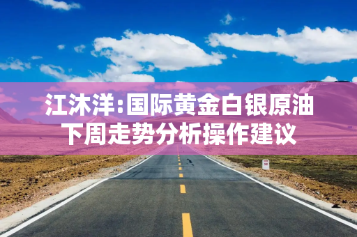 江沐洋:国际黄金白银原油下周走势分析操作建议