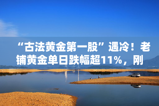 “古法黄金第一股”遇冷！老铺黄金单日跌幅超11%，刚迎40%限售股解禁
