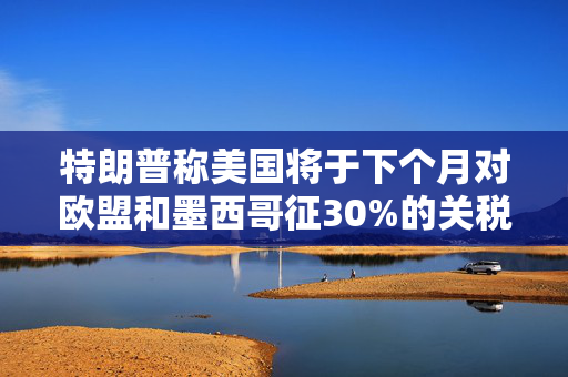 特朗普称美国将于下个月对欧盟和墨西哥征30%的关税
