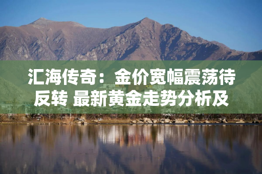 汇海传奇：金价宽幅震荡待反转 最新黄金走势分析及参考建议