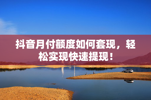 抖音月付额度如何套现，轻松实现快速提现！