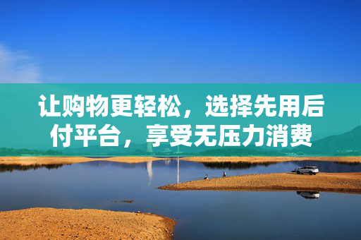 让购物更轻松，选择先用后付平台，享受无压力消费
