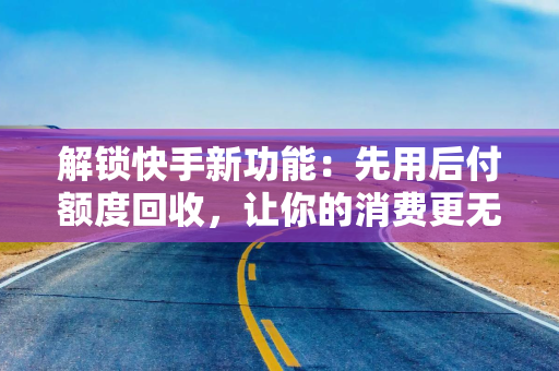 解锁快手新功能：先用后付额度回收，让你的消费更无忧！