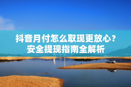 抖音月付怎么取现更放心？安全提现指南全解析