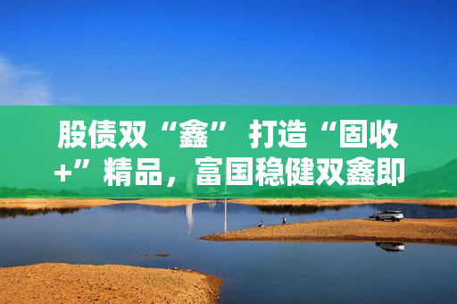 股债双“鑫” 打造“固收+”精品，富国稳健双鑫即将结束募集