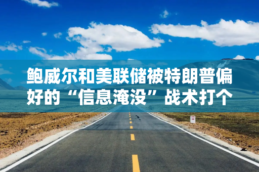 鲍威尔和美联储被特朗普偏好的“信息淹没”战术打个正着