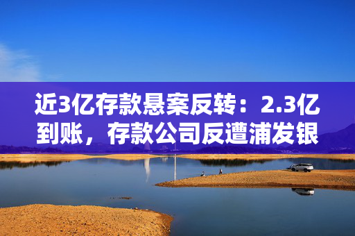近3亿存款悬案反转：2.3亿到账，存款公司反遭浦发银行起诉