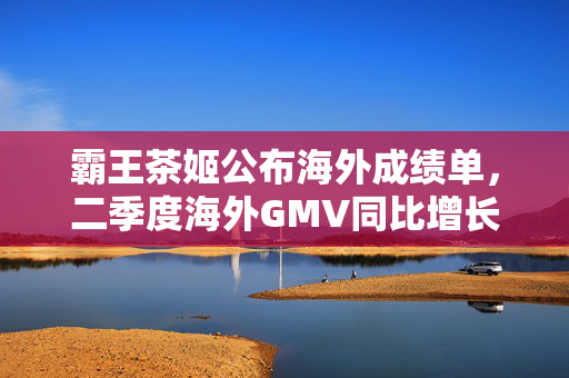 霸王茶姬公布海外成绩单，二季度海外GMV同比增长77.4%