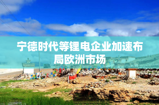 宁德时代等锂电企业加速布局欧洲市场