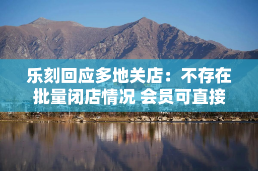 乐刻回应多地关店：不存在批量闭店情况 会员可直接退款