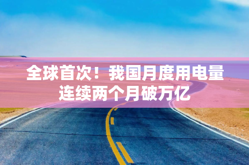 全球首次！我国月度用电量连续两个月破万亿