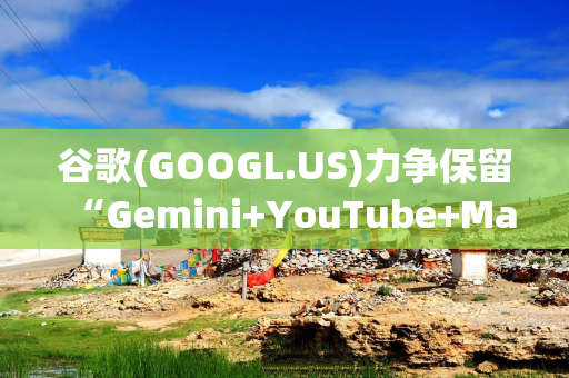 谷歌(GOOGL.US)力争保留“Gemini+YouTube+Maps”捆绑权 回击美国司法部禁令