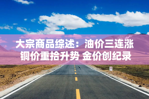 大宗商品综述：油价三连涨 铜价重拾升势 金价创纪录 逼近4000美元
