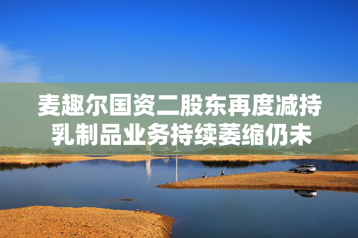 麦趣尔国资二股东再度减持 乳制品业务持续萎缩仍未扭亏