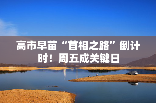 高市早苗“首相之路”倒计时！周五成关键日