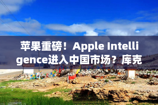 苹果重磅！Apple Intelligence进入中国市场？库克回应→