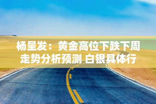 杨呈发：黄金高位下跌下周走势分析预测 白银具体行情