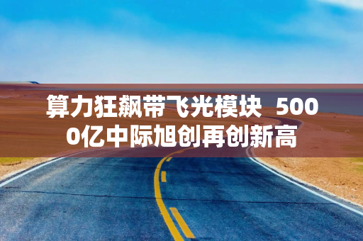 算力狂飙带飞光模块  5000亿中际旭创再创新高