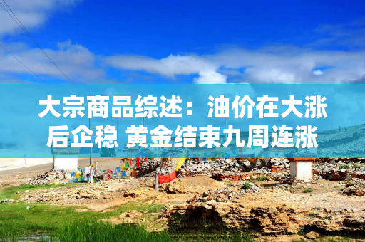 大宗商品综述:油价在大涨后企稳 黄金结束九周连涨 铜价走高