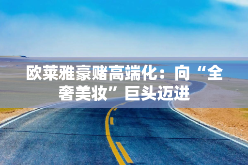 欧莱雅豪赌高端化:向“全奢美妆”巨头迈进