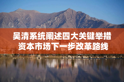 吴清系统阐述四大关键举措 资本市场下一步改革路线图明晰