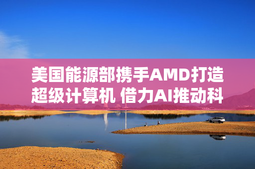 美国能源部携手AMD打造超级计算机 借力AI推动科学应用
