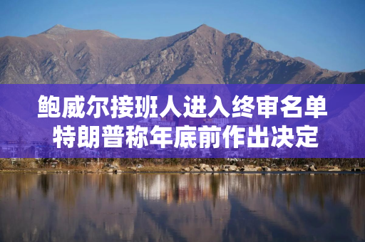 鲍威尔接班人进入终审名单 特朗普称年底前作出决定