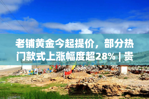 老铺黄金今起提价,部分热门款式上涨幅度超28% | 贵圈